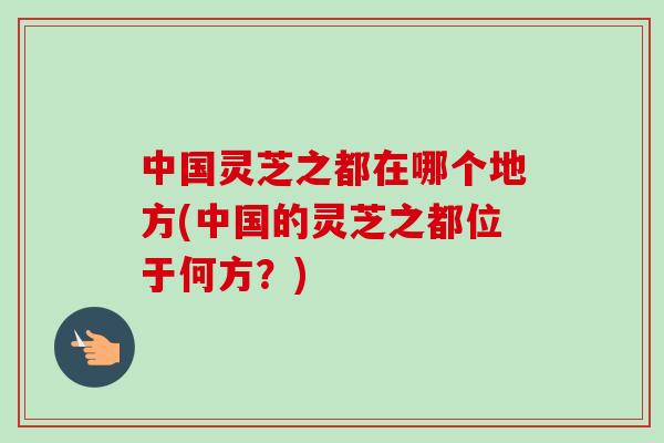 中国灵芝之都在哪个地方(中国的灵芝之都位于何方？)