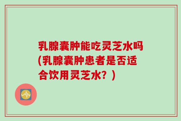 乳腺囊肿能吃灵芝水吗(乳腺囊肿患者是否适合饮用灵芝水？)