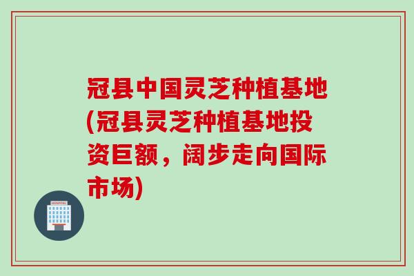 冠县中国灵芝种植基地(冠县灵芝种植基地投资巨额，阔步走向国际市场)