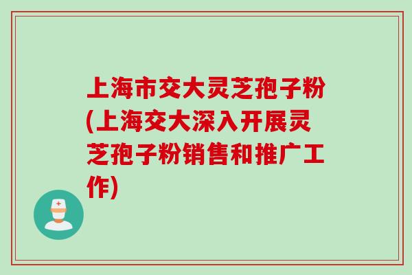 上海市交大灵芝孢子粉(上海交大深入开展灵芝孢子粉销售和推广工作) 上海市交大灵芝孢子粉(上海交大深入开展灵芝孢子粉销售和推广工作)