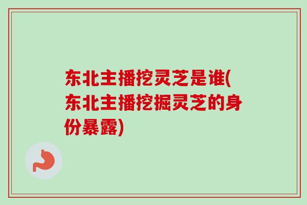 东北主播挖灵芝是谁(东北主播挖掘灵芝的身份暴露)