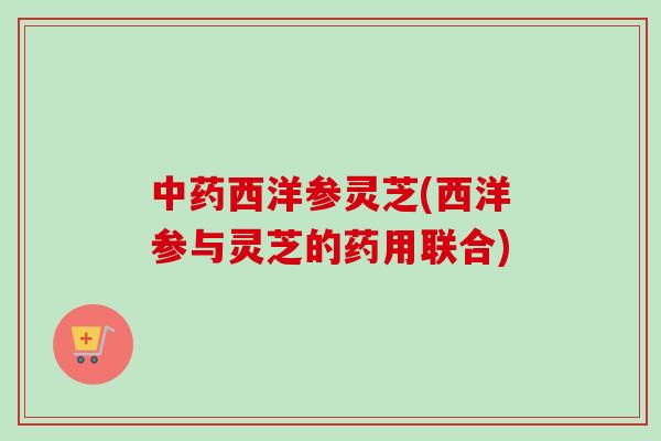 西洋参灵芝(西洋参与灵芝的药用联合) 西洋参灵芝(西洋参与灵芝的药用联合)
