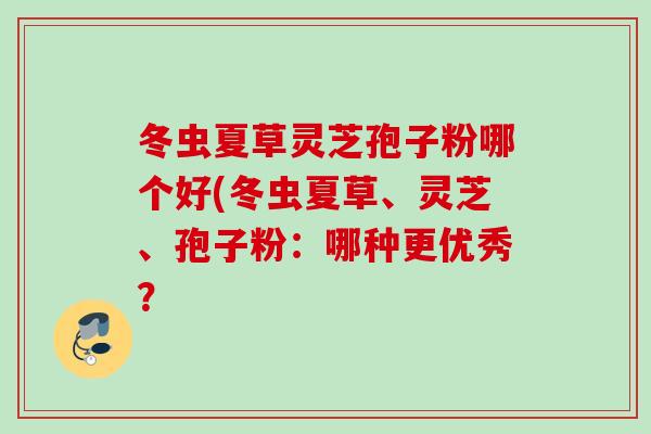 冬虫夏草灵芝孢子粉哪个好(冬虫夏草、灵芝、孢子粉：哪种更优秀？