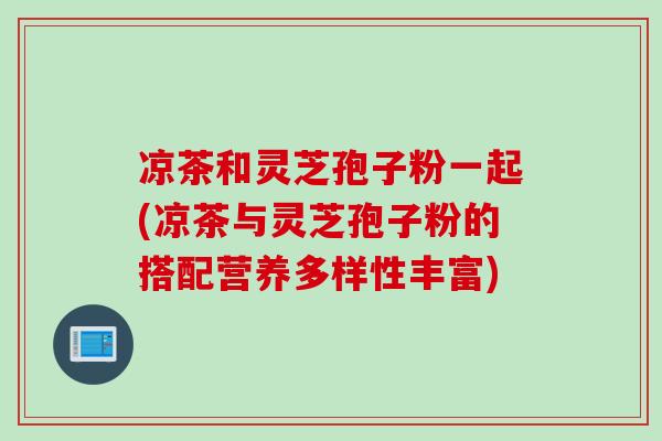 凉茶和灵芝孢子粉一起(凉茶与灵芝孢子粉的搭配营养多样性丰富)