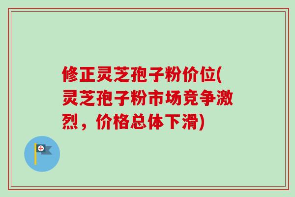 修正灵芝孢子粉价位(灵芝孢子粉市场竞争激烈，价格总体下滑)