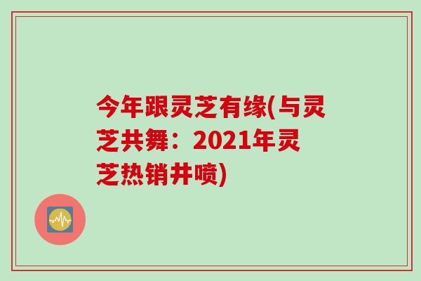 今年跟灵芝有缘(与灵芝共舞：2021年灵芝热销井喷)