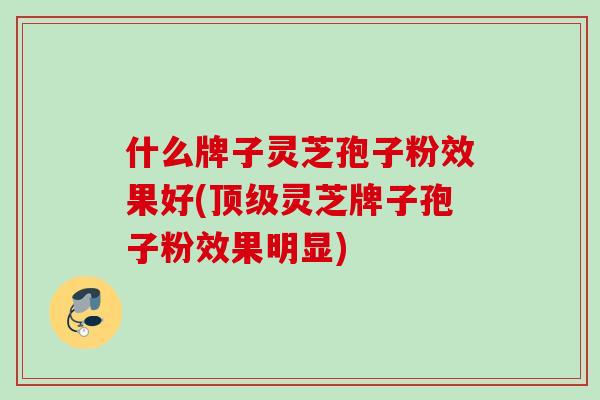 什么牌子灵芝孢子粉效果好(顶级灵芝牌子孢子粉效果明显)