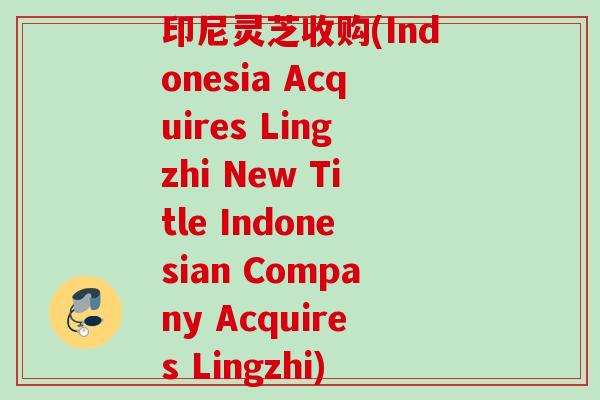印尼灵芝收购(Indonesia Acquires Lingzhi New Title Indonesian Company Acquires Lingzhi) 印尼灵芝收购(Indonesia Acquires Lingzhi New Title Indonesian Company Acquires Lingzhi)