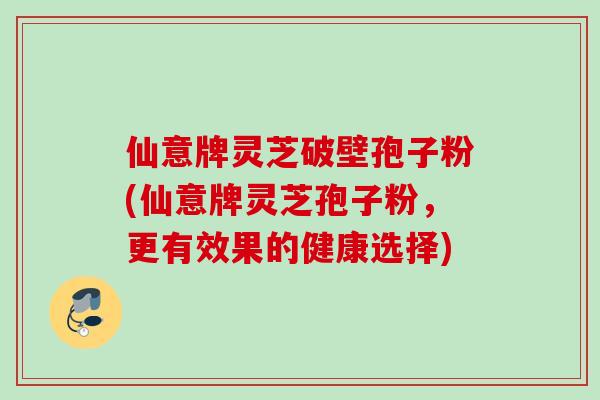 仙意牌灵芝破壁孢子粉(仙意牌灵芝孢子粉，更有效果的健康选择)