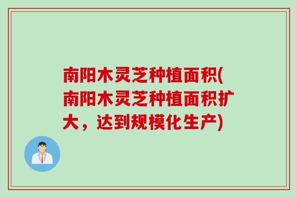 南阳木灵芝种植面积(南阳木灵芝种植面积扩大，达到规模化生产)