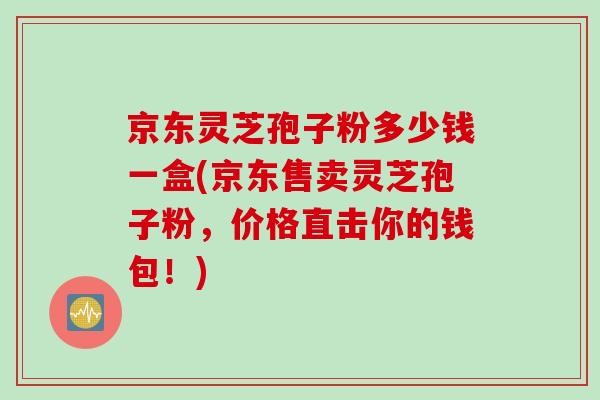 京东灵芝孢子粉多少钱一盒(京东售卖灵芝孢子粉，价格直击你的钱包！)