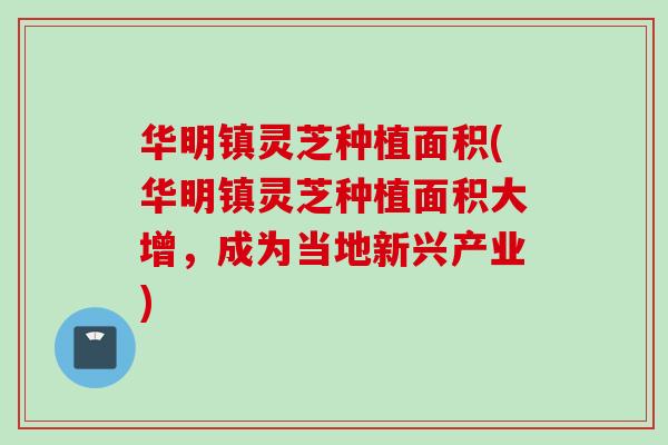 华明镇灵芝种植面积(华明镇灵芝种植面积大增，成为当地新兴产业)