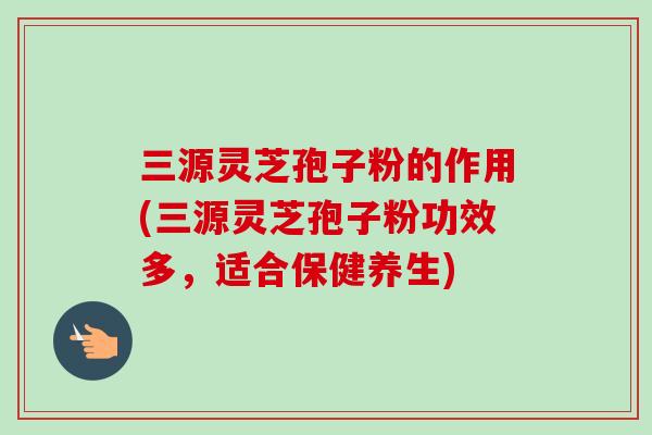 三源灵芝孢子粉的作用(三源灵芝孢子粉功效多，适合保健养生)