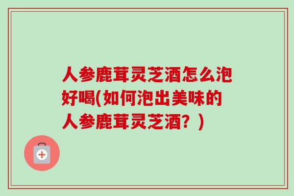 人参鹿茸灵芝酒怎么泡好喝(如何泡出美味的人参鹿茸灵芝酒？)