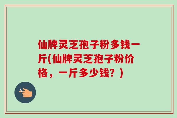 仙牌灵芝孢子粉多钱一斤(仙牌灵芝孢子粉价格，一斤多少钱？)