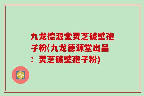 九龙德源堂灵芝破壁孢子粉(九龙德源堂出品：灵芝破壁孢子粉)