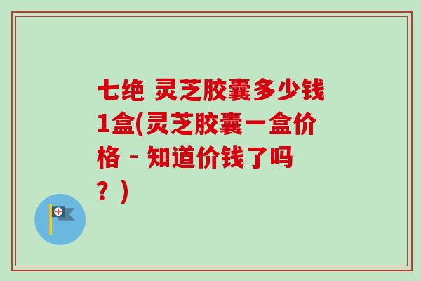 七绝 灵芝胶囊多少钱1盒(灵芝胶囊一盒价格 - 知道价钱了吗？)