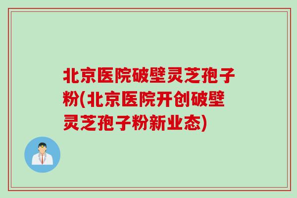 北京医院破壁灵芝孢子粉(北京医院开创破壁灵芝孢子粉新业态)