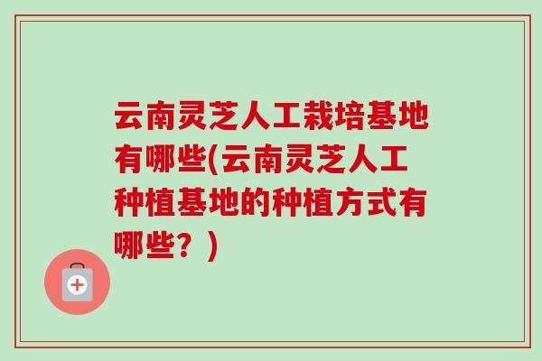 云南灵芝人工栽培基地有哪些(云南灵芝人工种植基地的种植方式有哪些？)