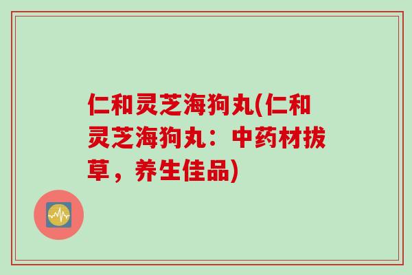 仁和灵芝海狗丸(仁和灵芝海狗丸：中药材拔草，养生佳品)