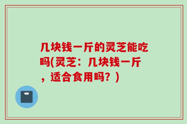 几块钱一斤的灵芝能吃吗(灵芝：几块钱一斤，适合食用吗？)