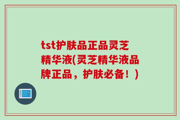 tst护肤品正品灵芝精华液(灵芝精华液品牌正品，护肤必备！)