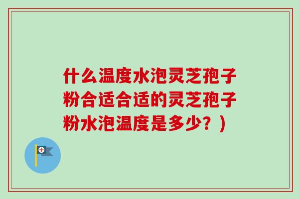 什么温度水泡灵芝孢子粉合适合适的灵芝孢子粉水泡温度是多少？)