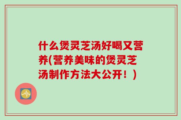什么煲灵芝汤好喝又营养(营养美味的煲灵芝汤制作方法大公开！)