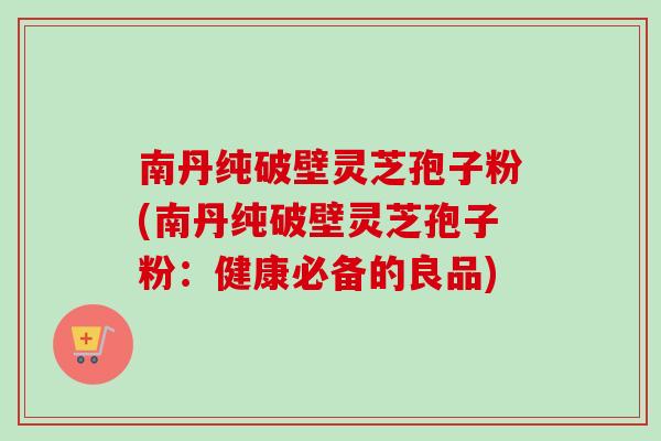 南丹纯破壁灵芝孢子粉(南丹纯破壁灵芝孢子粉:健康必备的良品) 南丹纯破壁灵芝孢子粉(南丹纯破壁灵芝孢子粉:健康必备的良品)