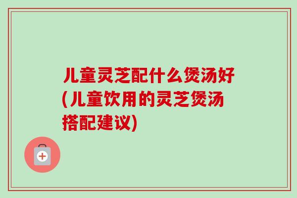 儿童灵芝配什么煲汤好(儿童饮用的灵芝煲汤搭配建议)