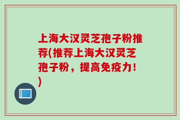 上海大汉灵芝孢子粉推荐(推荐上海大汉灵芝孢子粉，提高免疫力！)