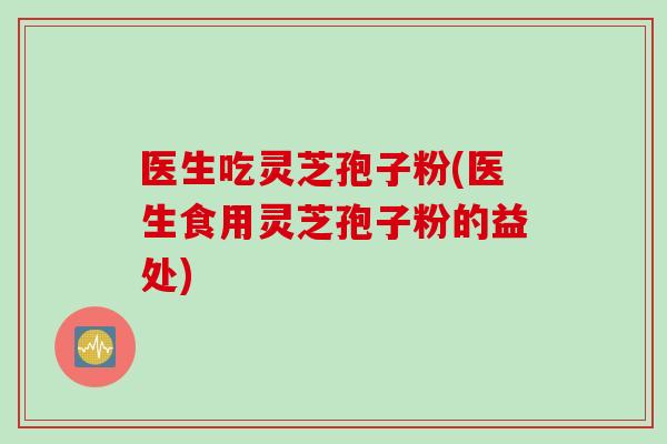 医生吃灵芝孢子粉(医生食用灵芝孢子粉的益处)