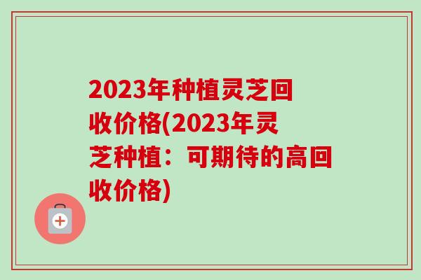 2023年种植灵芝回收价格(2023年灵芝种植：可期待的高回收价格)