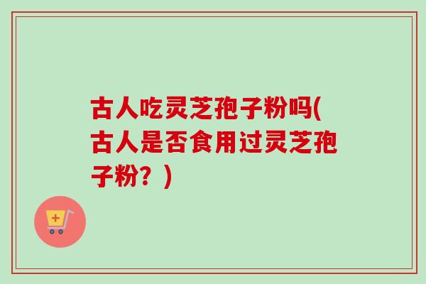 古人吃灵芝孢子粉吗(古人是否食用过灵芝孢子粉？)