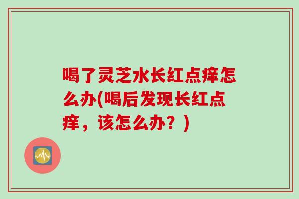 喝了灵芝水长红点痒怎么办(喝后发现长红点痒，该怎么办？)