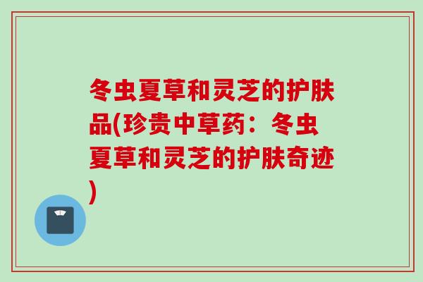 冬虫夏草和灵芝的护肤品(珍贵中草药:冬虫夏草和灵芝的护肤奇迹) 冬虫夏草和灵芝的护肤品(珍贵中草药:冬虫夏草和灵芝的护肤奇迹)