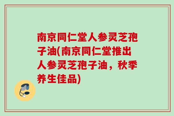 南京同仁堂人参灵芝孢子油(南京同仁堂推出人参灵芝孢子油,秋季养生佳品) 南京同仁堂人参灵芝孢子油(南京同仁堂推出人参灵芝孢子油,秋季养生佳品)