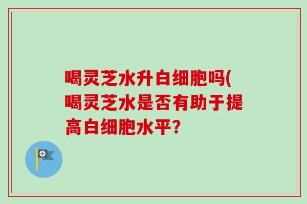 喝灵芝水升白细胞吗(喝灵芝水是否有助于提高白细胞水平？