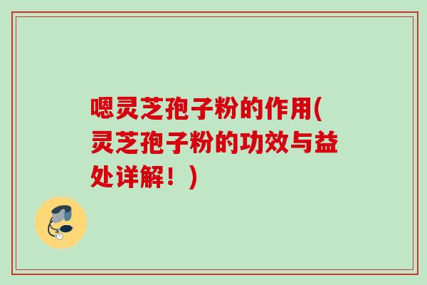嗯灵芝孢子粉的作用(灵芝孢子粉的功效与益处详解！)