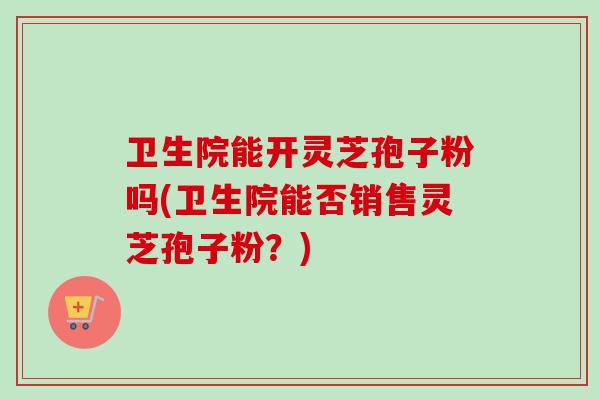 卫生院能开灵芝孢子粉吗(卫生院能否销售灵芝孢子粉？)
