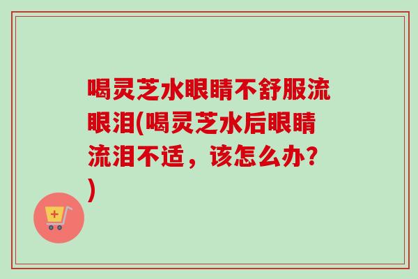 喝灵芝水眼睛不舒服流眼泪(喝灵芝水后眼睛流泪不适，该怎么办？)