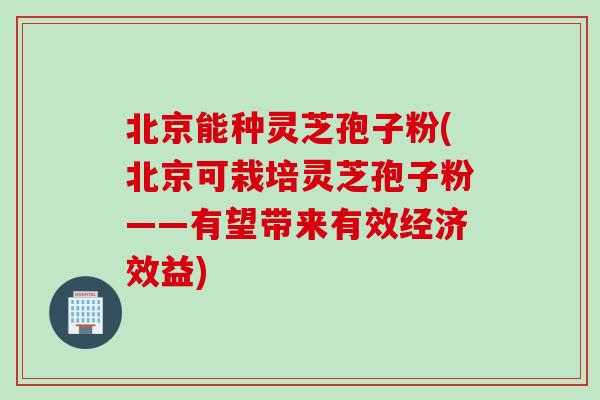 北京能种灵芝孢子粉(北京可栽培灵芝孢子粉——有望带来有效经济效益)