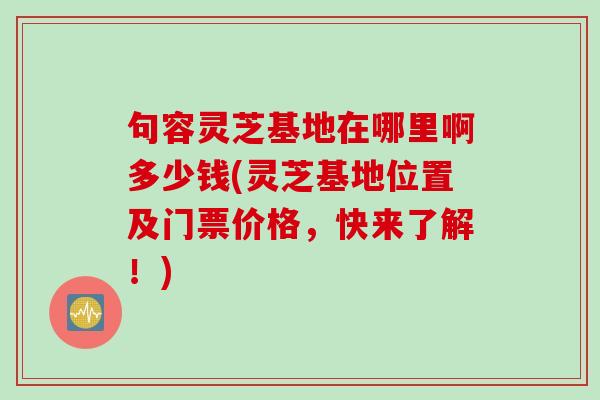 句容灵芝基地在哪里啊多少钱(灵芝基地位置及门票价格，快来了解！)