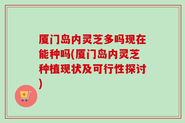 厦门岛内灵芝多吗现在能种吗(厦门岛内灵芝种植现状及可行性探讨) 厦门岛内灵芝多吗现在能种吗(厦门岛内灵芝种植现状及可行性探讨)