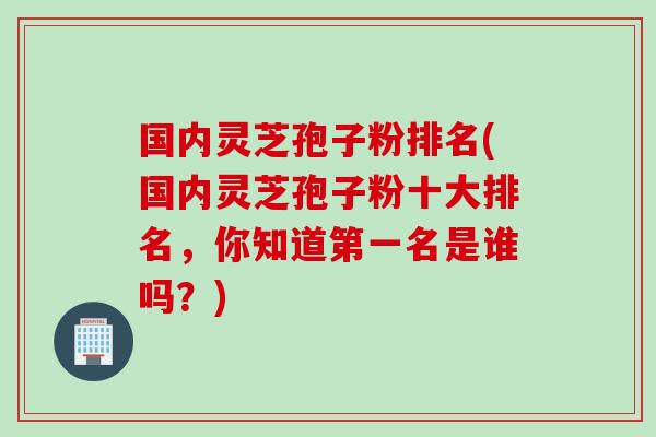 国内灵芝孢子粉排名(国内灵芝孢子粉十大排名，你知道第一名是谁吗？)