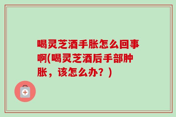 喝灵芝酒手胀怎么回事啊(喝灵芝酒后手部肿胀，该怎么办？)