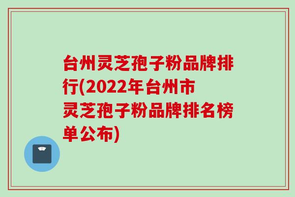 台州灵芝孢子粉品牌排行(2022年台州市灵芝孢子粉品牌排名榜单公布)
