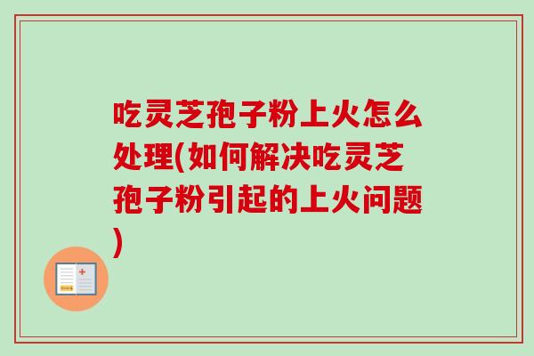 吃灵芝孢子粉上火怎么处理(如何解决吃灵芝孢子粉引起的上火问题)