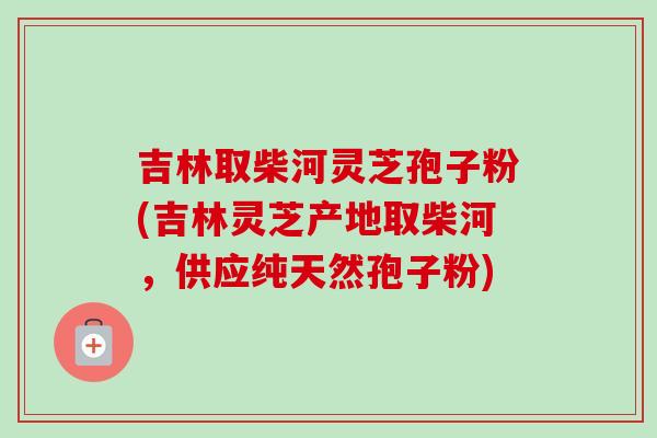 吉林取柴河灵芝孢子粉(吉林灵芝产地取柴河,供应纯天然孢子粉) 吉林取柴河灵芝孢子粉(吉林灵芝产地取柴河,供应纯天然孢子粉)
