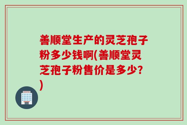 善顺堂生产的灵芝孢子粉多少钱啊(善顺堂灵芝孢子粉售价是多少？)